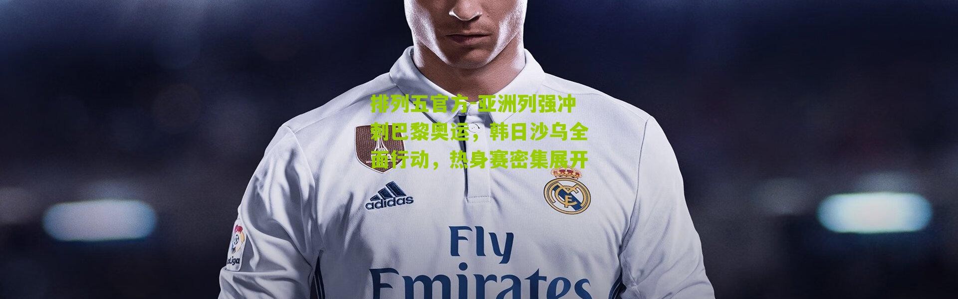 排列五官方-亚洲列强冲刺巴黎奥运，韩日沙乌全面行动，热身赛密集展开