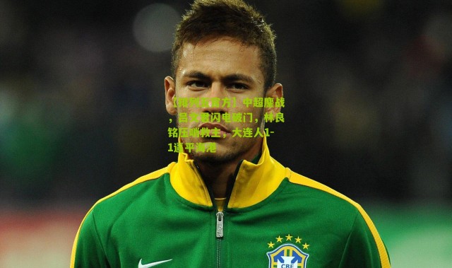 【排列五官方】中超鏖战，吕文君闪电破门，林良铭压哨救主，大连人1-1逼平海港