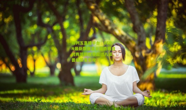 排列五直播平台：ESPN最新数据显示雄鹿明日对阵篮网胜率超过八成，晋级前景乐观