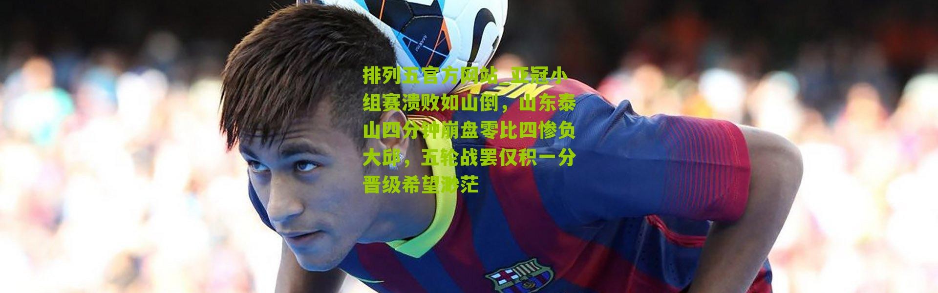 排列五官方网站_亚冠小组赛溃败如山倒，山东泰山四分钟崩盘零比四惨负大邱，五轮战罢仅积一分晋级希望渺茫