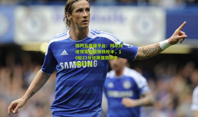 排列五直播平台：阿尔特塔领军铸就钢铁枪手，10轮23分狂飙强势冲击英超王座