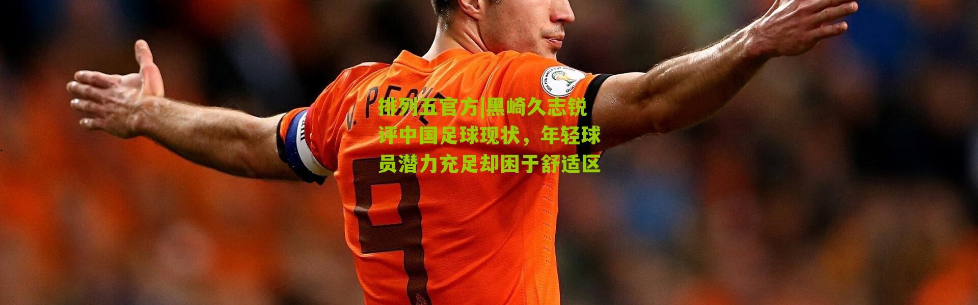 排列五官方|黑崎久志锐评中国足球现状，年轻球员潜力充足却困于舒适区