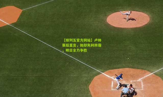 【排列五官方网站】卢帅赛后直言，抛却失利阴霾，明日全力争胜
